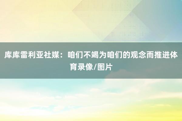 库库雷利亚社媒：咱们不竭为咱们的观念而推进体育录像/图片