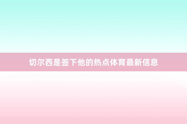 切尔西是签下他的热点体育最新信息