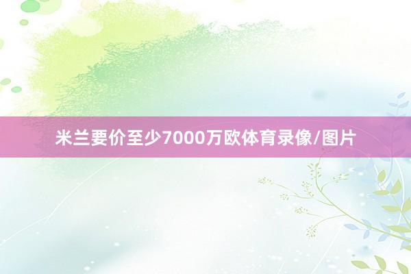 米兰要价至少7000万欧体育录像/图片