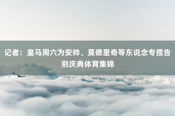 记者：皇马周六为安帅、莫德里奇等东说念专揽告别庆典体育集锦