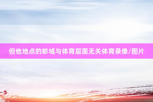 但他地点的畛域与体育层面无关体育录像/图片