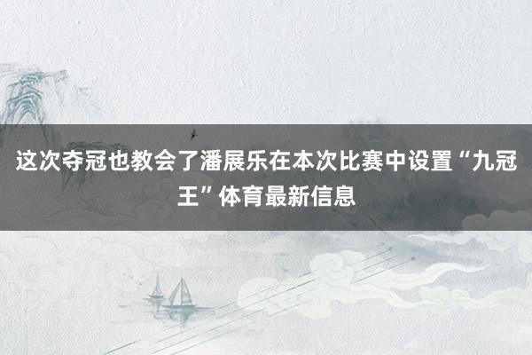 这次夺冠也教会了潘展乐在本次比赛中设置“九冠王”体育最新信息