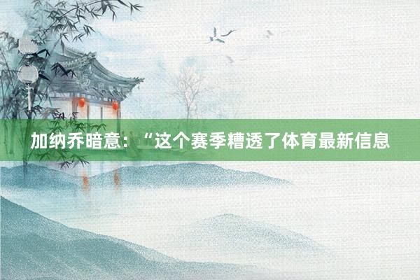 加纳乔暗意：“这个赛季糟透了体育最新信息