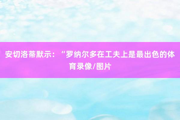 安切洛蒂默示：“罗纳尔多在工夫上是最出色的体育录像/图片