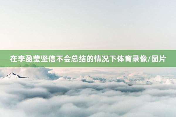 在李盈莹坚信不会总结的情况下体育录像/图片