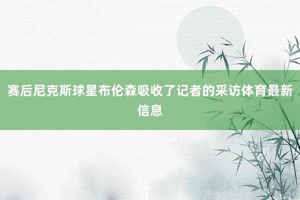 赛后尼克斯球星布伦森吸收了记者的采访体育最新信息
