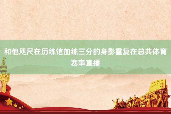 和他咫尺在历练馆加练三分的身影重复在总共体育赛事直播