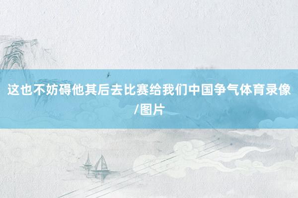 这也不妨碍他其后去比赛给我们中国争气体育录像/图片