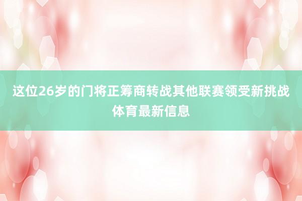 这位26岁的门将正筹商转战其他联赛领受新挑战体育最新信息
