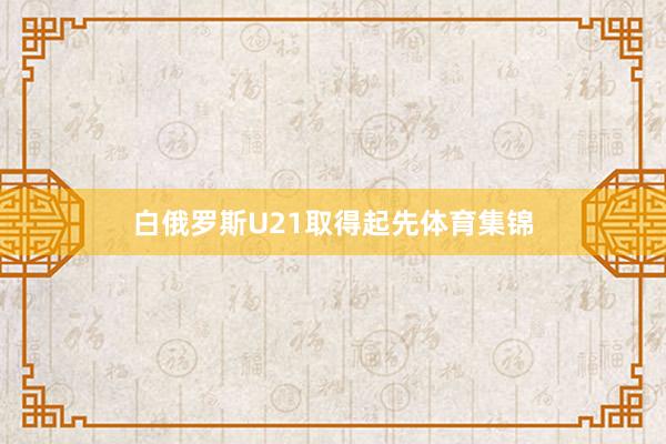 白俄罗斯U21取得起先体育集锦