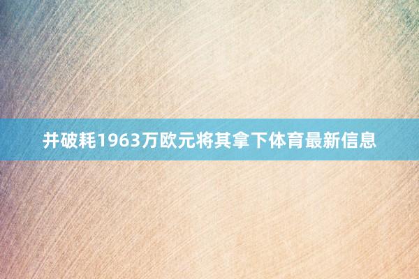 并破耗1963万欧元将其拿下体育最新信息