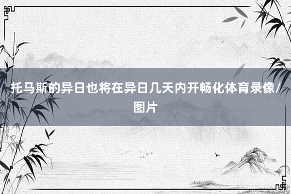 托马斯的异日也将在异日几天内开畅化体育录像/图片