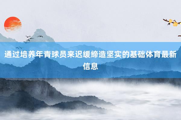 通过培养年青球员来迟缓缔造坚实的基础体育最新信息