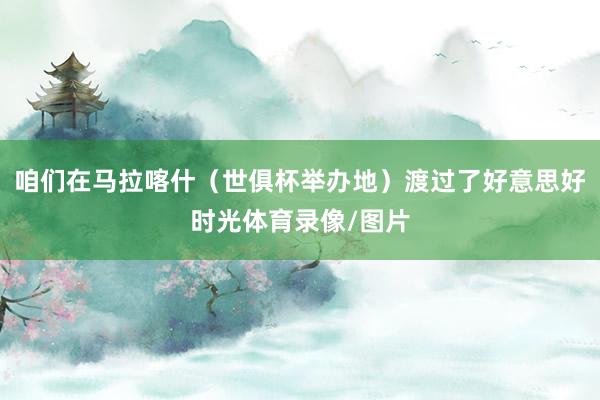 咱们在马拉喀什（世俱杯举办地）渡过了好意思好时光体育录像/图片