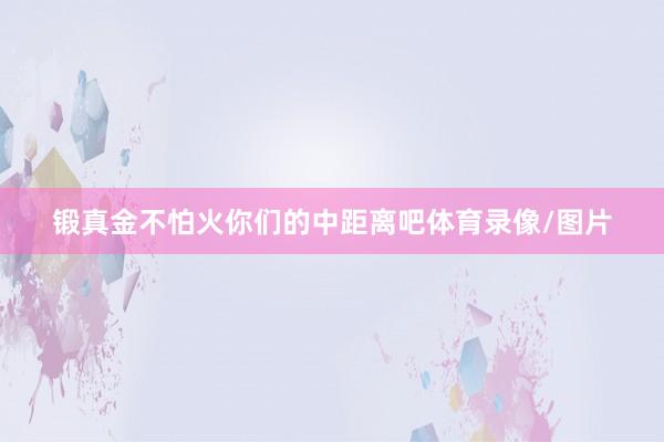 锻真金不怕火你们的中距离吧体育录像/图片