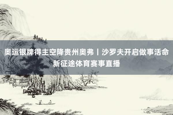 奥运银牌得主空降贵州奥弗丨沙罗夫开启做事活命新征途体育赛事直播