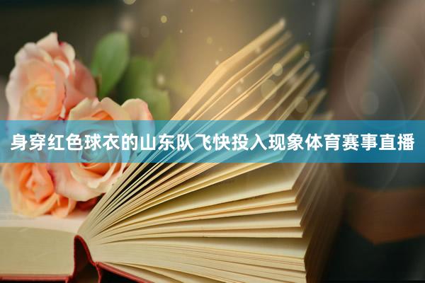 身穿红色球衣的山东队飞快投入现象体育赛事直播