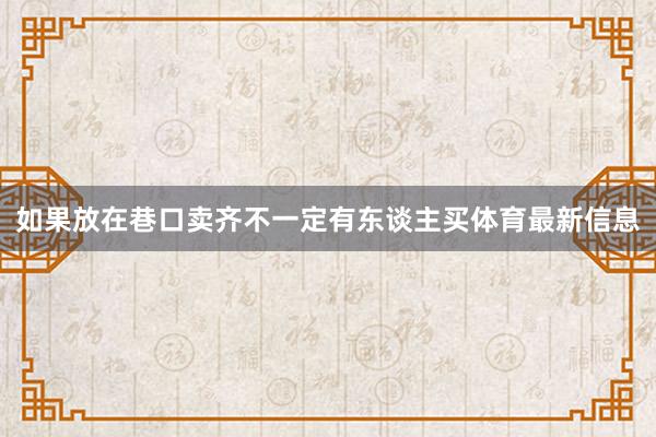 如果放在巷口卖齐不一定有东谈主买体育最新信息
