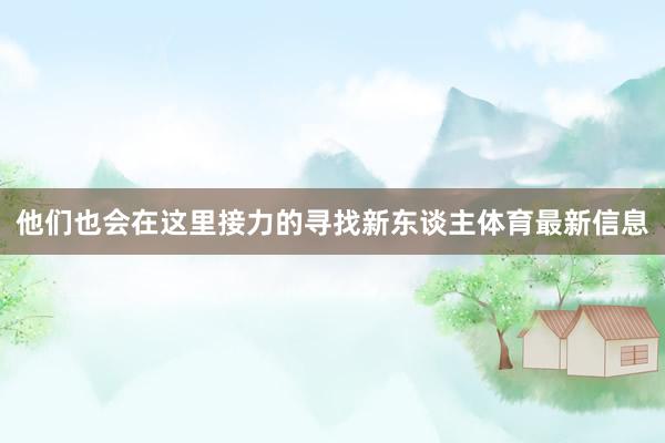 他们也会在这里接力的寻找新东谈主体育最新信息