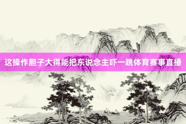 这操作胆子大得能把东说念主吓一跳体育赛事直播