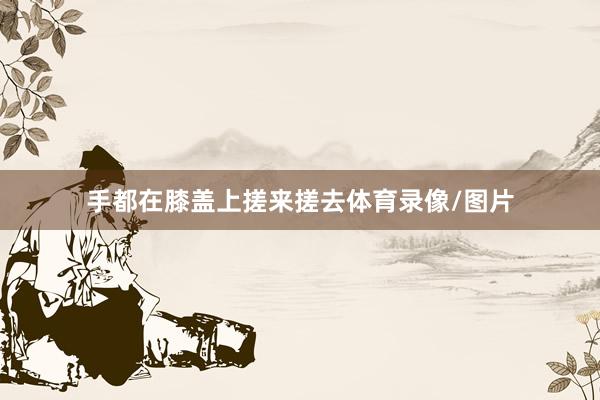 手都在膝盖上搓来搓去体育录像/图片