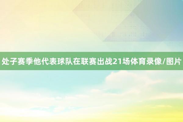 处子赛季他代表球队在联赛出战21场体育录像/图片