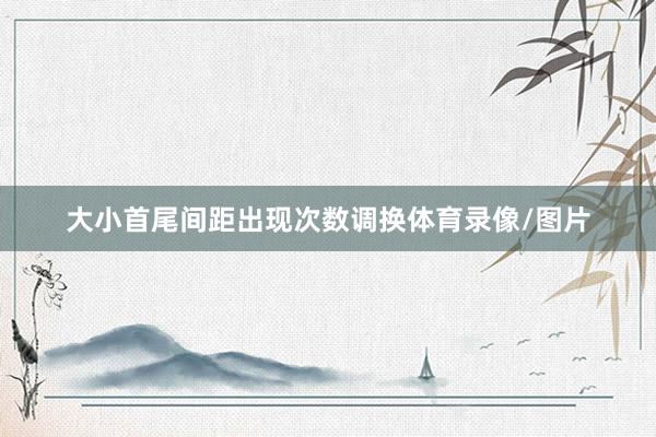 大小首尾间距出现次数调换体育录像/图片