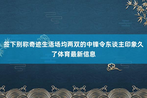 签下别称奇迹生活场均两双的中锋令东谈主印象久了体育最新信息