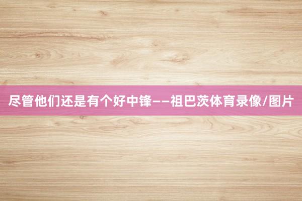 尽管他们还是有个好中锋——祖巴茨体育录像/图片
