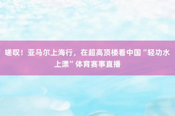 嗟叹！亚马尔上海行，在超高顶楼看中国“轻功水上漂”体育赛事直播
