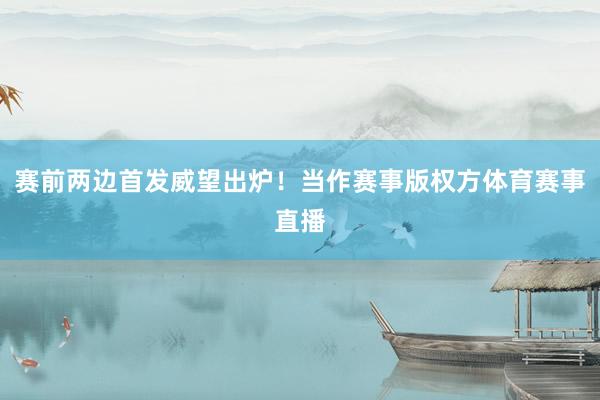 赛前两边首发威望出炉！当作赛事版权方体育赛事直播