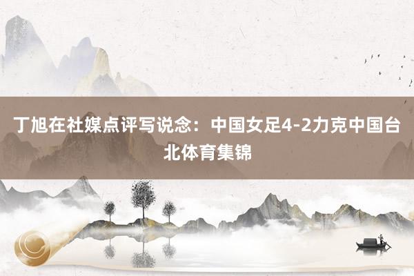 丁旭在社媒点评写说念:中国女足4-2力克中国台北体育集锦