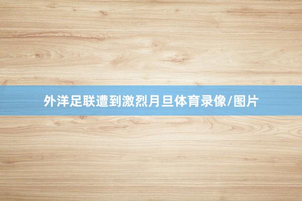 外洋足联遭到激烈月旦体育录像/图片