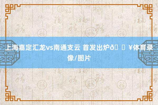 上海嘉定汇龙vs南通支云 首发出炉🔥体育录像/图片