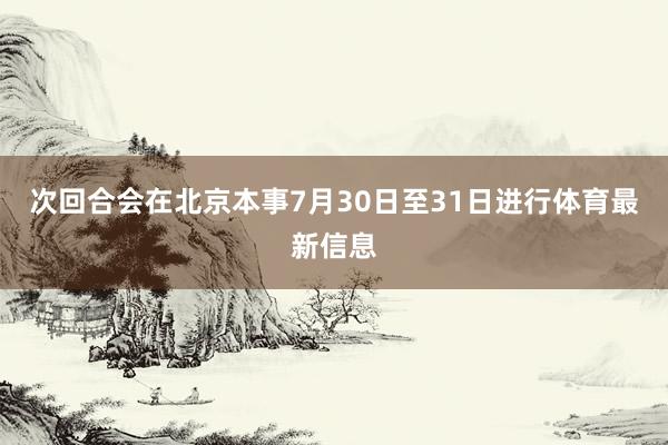 次回合会在北京本事7月30日至31日进行体育最新信息