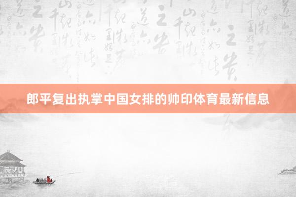 郎平复出执掌中国女排的帅印体育最新信息