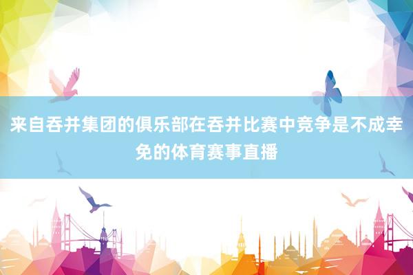 来自吞并集团的俱乐部在吞并比赛中竞争是不成幸免的体育赛事直播