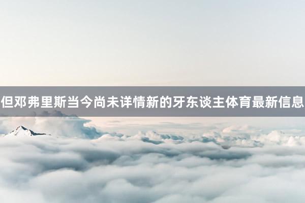 但邓弗里斯当今尚未详情新的牙东谈主体育最新信息