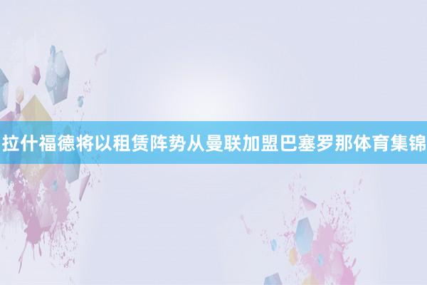 拉什福德将以租赁阵势从曼联加盟巴塞罗那体育集锦