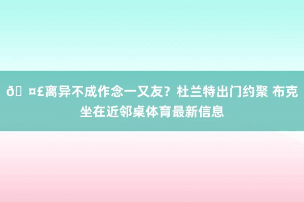 🤣离异不成作念一又友？杜兰特出门约聚 布克坐在近邻桌体育最新信息
