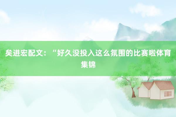 矣进宏配文：“好久没投入这么氛围的比赛啦体育集锦