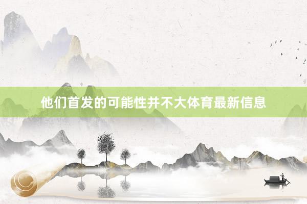 他们首发的可能性并不大体育最新信息