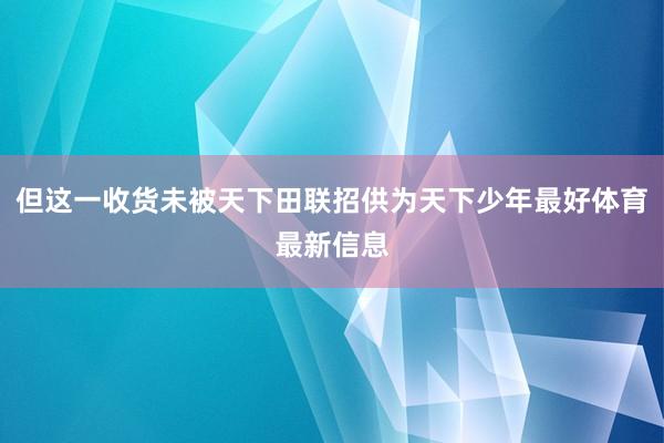 但这一收货未被天下田联招供为天下少年最好体育最新信息