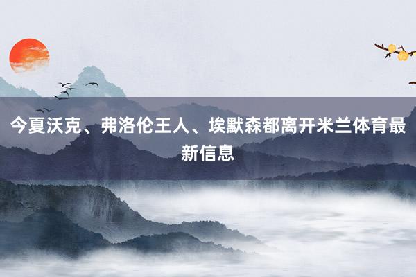 今夏沃克、弗洛伦王人、埃默森都离开米兰体育最新信息