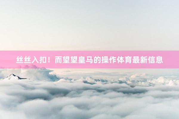 丝丝入扣！而望望皇马的操作体育最新信息