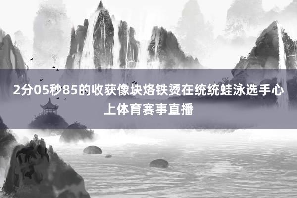 2分05秒85的收获像块烙铁烫在统统蛙泳选手心上体育赛事直播