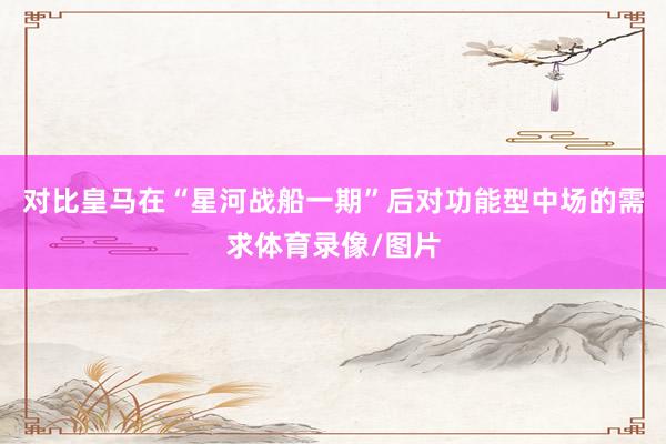 对比皇马在“星河战船一期”后对功能型中场的需求体育录像/图片