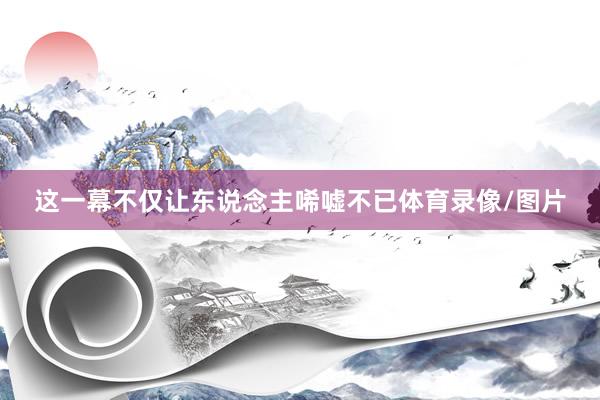 这一幕不仅让东说念主唏嘘不已体育录像/图片