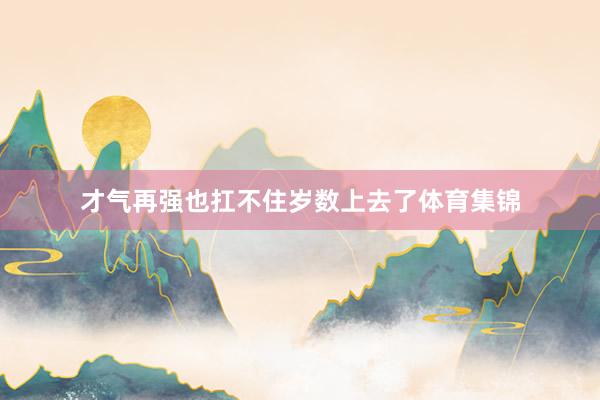 才气再强也扛不住岁数上去了体育集锦