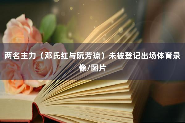 两名主力(邓氏红与阮芳琼)未被登记出场体育录像/图片